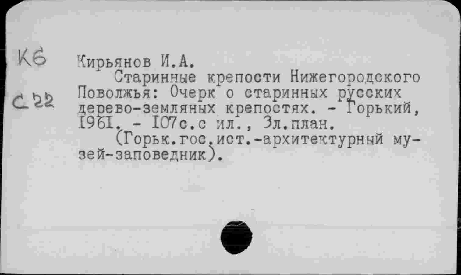 ﻿Кирьянов И.А.
Старинные крепости Нижегородского Поволжья: Очерк о старинных русских дерево-земляных коепостях. - Горький, І9БІ. - 107с.с ил., Зл.план.
(Горьк.гос.ист.-архитектурный музей-заповедник).